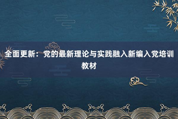 全面更新：党的最新理论与实践融入新编入党培训教材